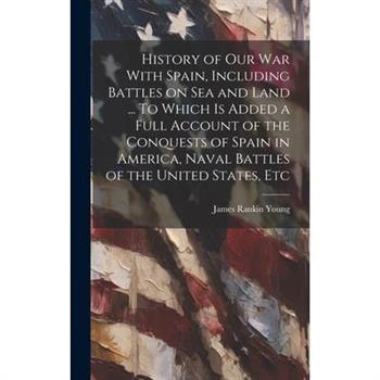 History of our war With Spain, Including Battles on sea and Land ... To Which is Added a Full Account of the Conquests of Spain in America, Naval Battles of the United States, Etc