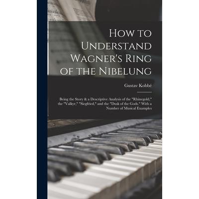 How to Understand Wagner's Ring of the Nibelung; Being the Story & a Descriptive Analysis of the Rhinegold, the Valkyr, Siegfried, and the Dusk of the Gods. With a Number of Musical Examples