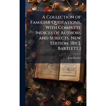 A Collection of Familiar Quotations, With Complete Indices of Authors and Subjects. New Edition. [By J. Bartlett.]