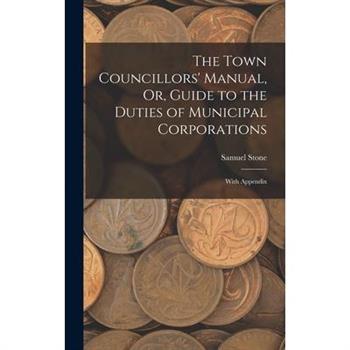 The Town Councillors' Manual, Or, Guide to the Duties of Municipal Corporations
