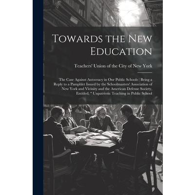Towards the new Education; the Case Against Autocracy in our Public Schools ( Being a Reply to a Pamphlet Issued by the Schoolmasters' Association of New York and Vicinity and the American Defense Soc