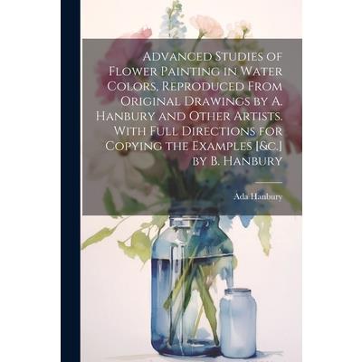 Advanced Studies of Flower Painting in Water Colors, Reproduced From Original Drawings by A. Hanbury and Other Artists. With Full Directions for Copying the Examples [&c.] by B. Hanbury