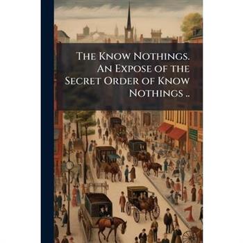 The Know Nothings. An Expose of the Secret Order of Know Nothings ..