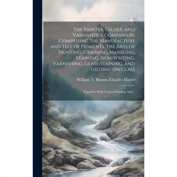The Painter, Gilder, and Varnisher\s Companion. Comprising the Manufacture and Test of Pigments, the Arts of Painting, Graining, Marbling, Staining, Sign-writing, Varnishing, Glass-staining, and Gildi