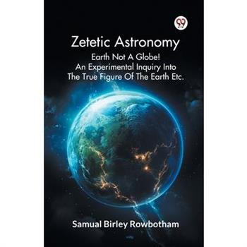 Zetetic Astronomy Earth Not A Globe! An Experimental Inquiry Into The True Figure Of The Earth Etc.