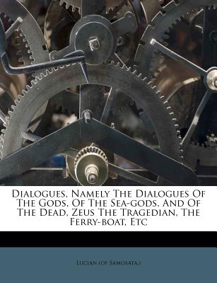 Dialogues, Namely the Dialogues of the Gods, of the Sea-Gods, and of the Dead, Zeus the Tragedian, the Ferry-Boat, Etc