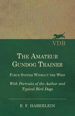 The Amateur Gundog Trainer - Force System Without the Whip - With Portraits of the Author and Typical Bird Dogs