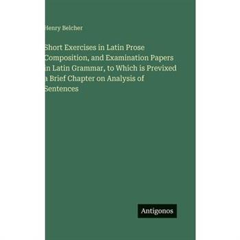 Short Exercises in Latin Prose Composition, and Examination Papers in Latin Grammar, to Which is Previxed a Brief Chapter on Analysis of Sentences