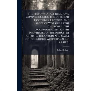 The History of All Religions, Comprehending the Different Doctrines, Customs, and Order of Worship in the Churches ... the Accomplishment of the Prophecies of the Person of Christ ... the Origin and C