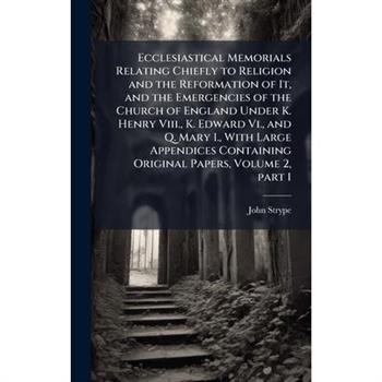 Ecclesiastical Memorials Relating Chiefly to Religion and the Reformation of It, and the Emergencies of the Church of England Under K. Henry Viii., K. Edward Vi., and Q. Mary I., With Large Appendices