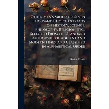Other Men's Minds; or, Seven Thousand Choice Extracts on History, Science, Philosophy, Religion, etc., Selected From the Standard Authorship of Ancient and Modern Times, and Classified in Alphabetical