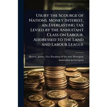 Usury the Scourge of Nations. Money Interest, an Everlasting tax Levied by the Annuitant Class on Labour. Addressed to the Land and Labour League
