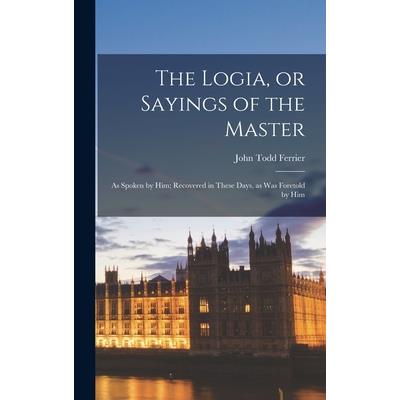 The Logia, or Sayings of the Master; as Spoken by Him; Recovered in These Days, as was Foretold by Him