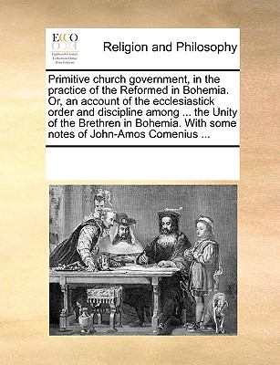 Primitive church government, in the practice of the Reformed in Bohemia. Or, an account of the ecclesiastick order and discipline among ... the Unity of the Brethren in Bohemia. With some notes of Joh