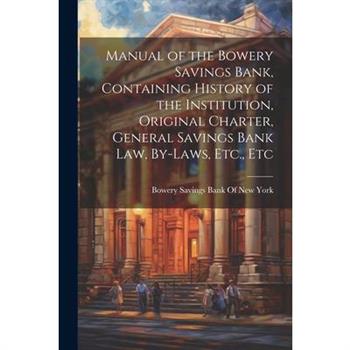 Manual of the Bowery Savings Bank, Containing History of the Institution, Original Charter, General Savings Bank Law, By-Laws, Etc., Etc