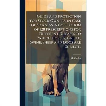 Guide and Protection for Stock Owners, in Case of Sickness. A Collection of 128 Prescriptions for Different Diseases to Which Horses, Cattle, Swine, Sheep and Dogs Are Subject..