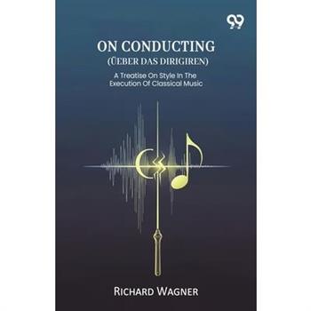 On Conducting (Ueber Das Dirigiren) A Treatise On Style In The Execution Of Classical Music