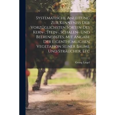 Systematische Anleitung Zur Kenntniss Der Vorz羹glichsten Sorten Des Kern-, Stein-, Schalen- Und Beerenobstes, Mit Angabe Der Eigenth羹mlichen Vegetation Seiner B瓣ume Und Str瓣ucher, Etc
