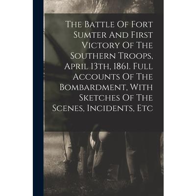 The Battle Of Fort Sumter And First Victory Of The Southern Troops, April 13th, 1861. Full Accounts Of The Bombardment, With Sketches Of The Scenes, Incidents, Etc