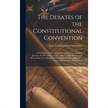 The Debates of the Constitutional Convention; of the State of Iowa, Assembled at Iowa City, Monday, January 19, 1857. Being A Full ... Report of the Debates and Proceedings, by Authority of the Conven