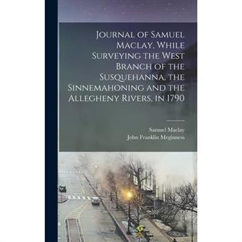 Journal of Samuel Maclay, While Surveying the West Branch of the Susquehanna, the Sinnemahoning and the Allegheny Rivers, in 1790