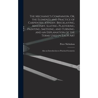 The Mechanic's Companion, Or, the Elements and Practice of Carpentry, Joinery, Bricklaying, Masonry, Slating, Plastering, Painting, Smithing, and Turning. and an Explanation of the Terms Used in Each