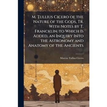 M. Tullius Cicero of the Nature of the Gods, Tr. With Notes by T. Francklin. to Which Is Added, an Inquiry Into the Astronomy and Anatomy of the Ancients