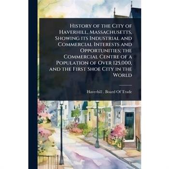 History of the City of Haverhill, Massachusetts, Showing its Industrial and Commercial Interests and Opportunities; the Commercial Centre of a Population of Over 125,000, and the First Shoe City in th