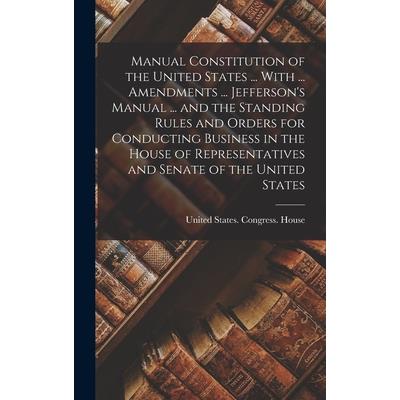 Manual Constitution of the United States ... With ... Amendments ... Jefferson's Manual ... and the Standing Rules and Orders for Conducting Business in the House of Representatives and Senate of the
