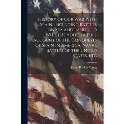 History of our war With Spain, Including Battles on sea and Land ... To Which is Added a Full Account of the Conquests of Spain in America, Naval Battles of the United States, Etc