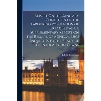 Report On the Sanitary Condition of the Labouring Population of Great Britain. a Supplementary Report On the Results of a Spiecal [Sic] Inquiry Into the Practice of Interment in Towns