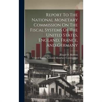 Report To The National Monetary Commission On The Fiscal Systems Of The United States, England, France, And Germany