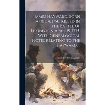 James Hayward, Born April 4, 1750, Killed in the Battle of Lexington April 19, 1775, With Genealogical Notes Relating to the Haywards..