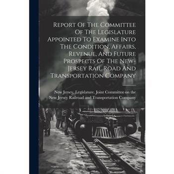 Report Of The Committee Of The Legislature Appointed To Examine Into The Condition, Affairs, Revenue, And Future Prospects Of The New-jersey Rail Road And Transportation Company