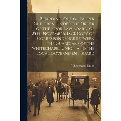 Boarding-Out of Pauper Children, Under the Order of the Poor Law Board, of 25Th November, 1870. Copy of Correspondence Between the Guardians of the Whitechapel Union and the Local Government Board