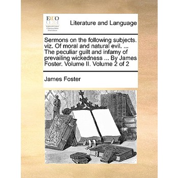 Sermons on the Following Subjects. Viz. of Moral and Natural Evil. ... the Peculiar Guilt and Infamy of Prevailing Wickedness ... by James Foster. Volume II. Volume 2 of 2
