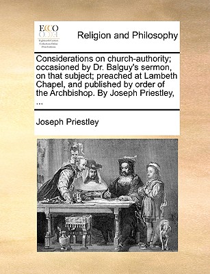 Considerations on Church-Authority; Occasioned by Dr. Balguy’s Sermon, on That Subject; Preached at Lambeth Chapel, and Published by Order of the Archbishop. by Joseph Priestley, ...