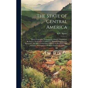 The State of Central America; Their Geography, Topography, Climate, Population, Resources, Productions, Commerce, Political Organization, Aborigines, Etc., Etc., Comprising Chapters on Honduras, San S