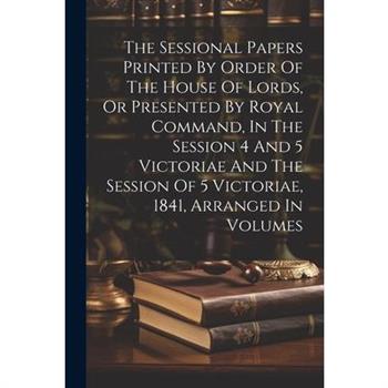 The Sessional Papers Printed By Order Of The House Of Lords, Or Presented By Royal Command, In The Session 4 And 5 Victoriae And The Session Of 5 Victoriae, 1841, Arranged In Volumes