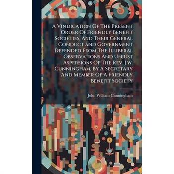 A Vindication Of The Present Order Of Friendly Benefit Societies, And Their General Conduct And Government Defended From The Illiberal Observations And Unjust Aspersions Of The Rev. J.w. Cunningham, B