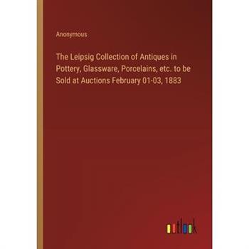 The Leipsig Collection of Antiques in Pottery, Glassware, Porcelains, etc. to be Sold at Auctions February 01-03, 1883