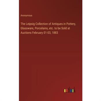 The Leipsig Collection of Antiques in Pottery, Glassware, Porcelains, etc. to be Sold at Auctions February 01-03, 1883