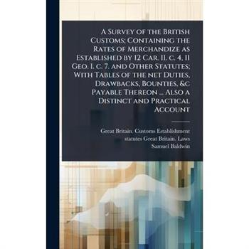 A Survey of the British Customs; Containing the Rates of Merchandize as Established by 12 Car. II. c. 4, 11 Geo. I. c. 7. and Other Statutes; With Tables of the net Duties, Drawbacks, Bounties, &c Pay