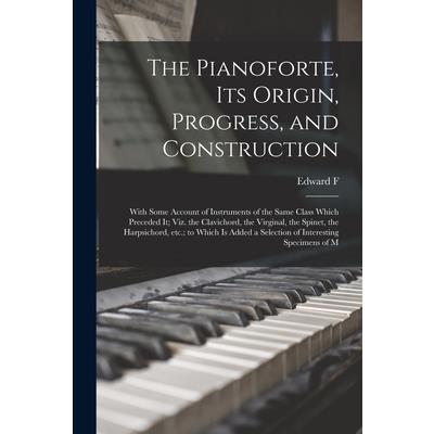 The Pianoforte, its Origin, Progress, and Construction; With Some Account of Instruments of the Same Class Which Preceded it; viz. the Clavichord, the Virginal, the Spinet, the Harpsichord, etc.; to W