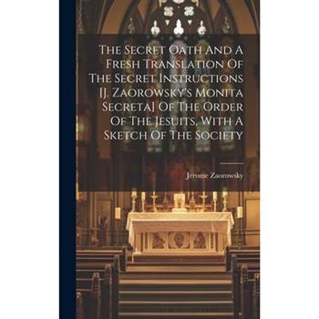 The Secret Oath And A Fresh Translation Of The Secret Instructions [j. Zaorowsky's Monita Secreta] Of The Order Of The Jesuits, With A Sketch Of The Society