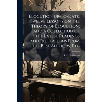 Elocution Up-To-Date. Twelve Lessons on the Theory of Elocution; and a Collection of the Latest Readings and Recitations From the Best Authors, Etc