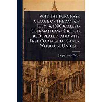 Why the Purchase Clause of the act of July 14, 1890 (called Sherman law) Should be Repealed, and why Free Coinage of Silver Would be Unjust ..