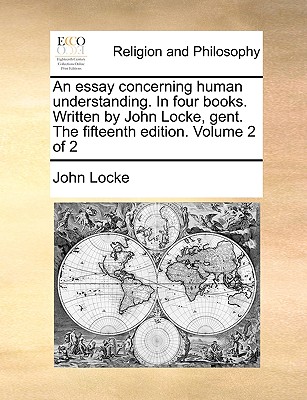 An Essay Concerning Human Understanding. in Four Books. Written by John Locke, Gent. the Fifteenth Edition. Volume 2 of 2
