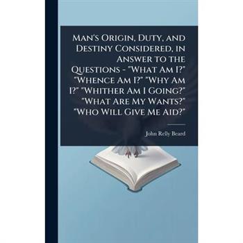 Man’s Origin, Duty, and Destiny Considered, in Answer to the Questions - ”What Am I?” ”Whence Am I?” ”Why Am I?” ”Whither Am I Going?” ”What Are My Wants?” ”Who Will Give Me Aid?”