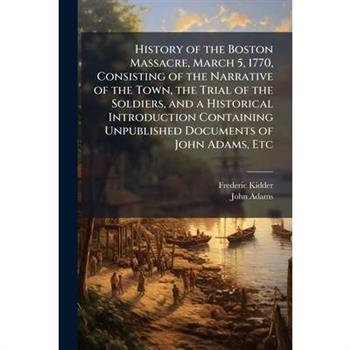 History of the Boston Massacre, March 5, 1770, Consisting of the Narrative of the Town, the Trial of the Soldiers, and a Historical Introduction Containing Unpublished Documents of John Adams, Etc